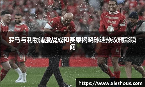 罗马与利物浦激战成和赛果揭晓球迷热议精彩瞬间